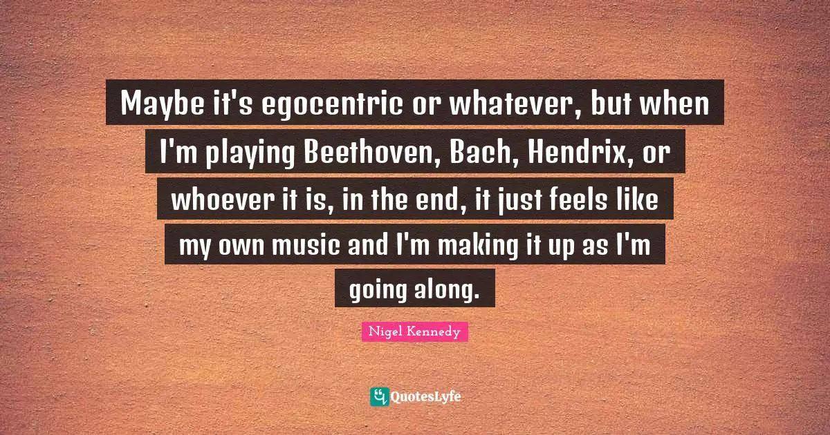 Maybe it's egocentric or whatever, but when I'm playing Beethoven, Bach, Hendrix, or whoever it is, in the end, it just feels like my own music and I'm making it up as I'm going along.