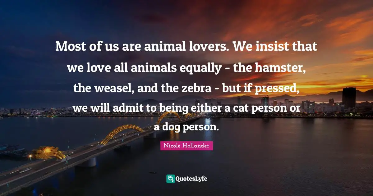 Most of us are animal lovers. We insist that we love all animals equally - the hamster, the weasel, and the zebra - but if pressed, we will admit to being either a cat person or a dog person.