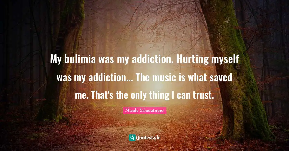 My bulimia was my addiction. Hurting myself was my addiction... The music is what saved me. That's the only thing I can trust.