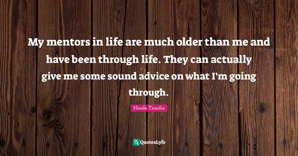 My mentors in life are much older than me and have been through life. They can actually give me some sound advice on what I'm going through.