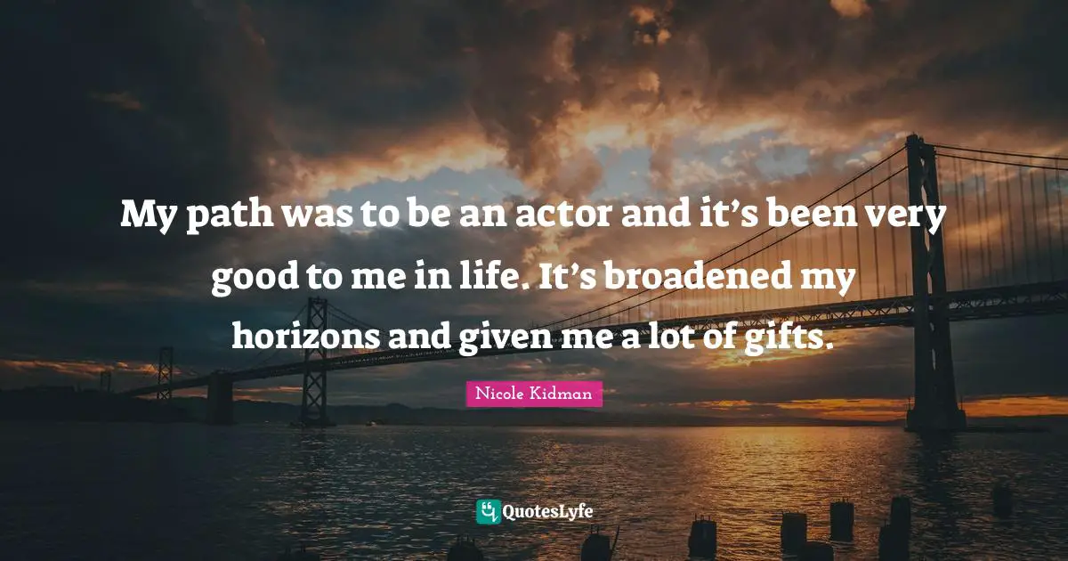 My path was to be an actor and it’s been very good to me in life. It’s broadened my horizons and given me a lot of gifts.