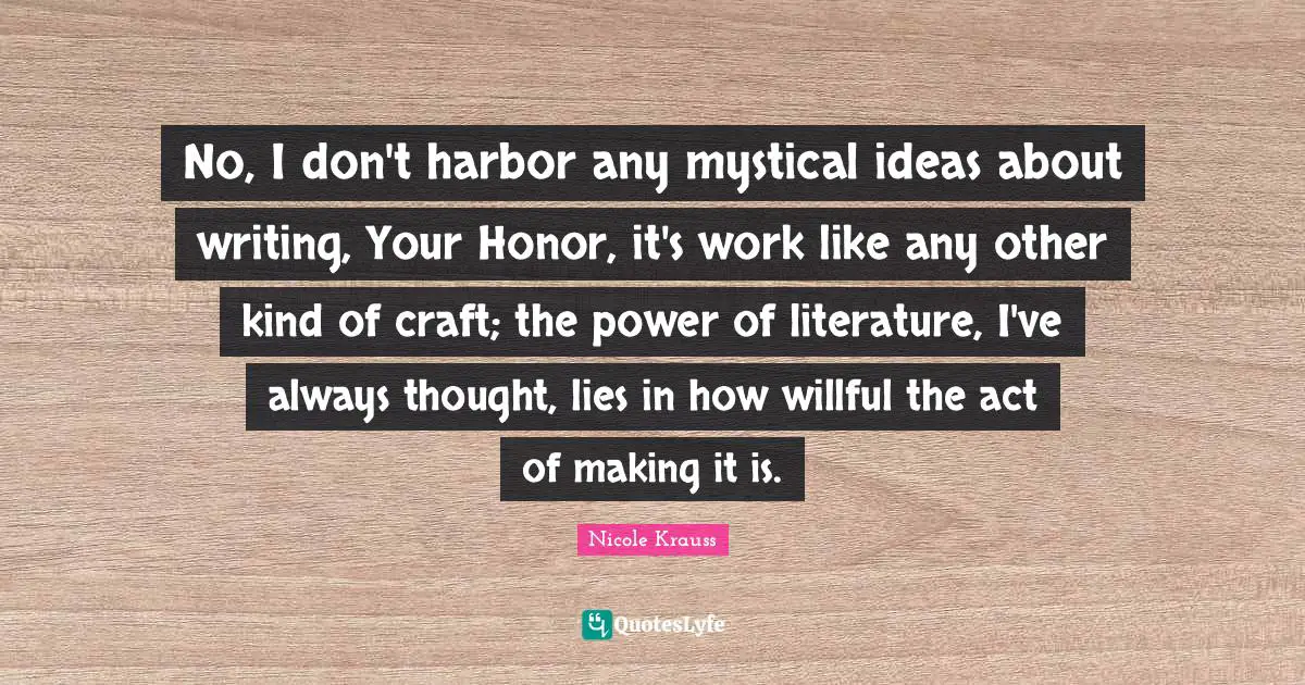 No, I don't harbor any mystical ideas about writing, Your Honor, it's work like any other kind of craft; the power of literature, I've always thought, lies in how willful the act of making it is.