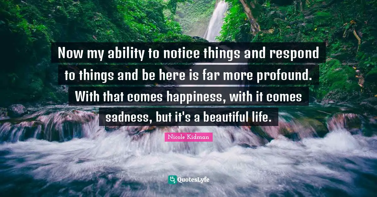 Now my ability to notice things and respond to things and be here is far more profound. With that comes happiness, with it comes sadness, but it's a beautiful life.