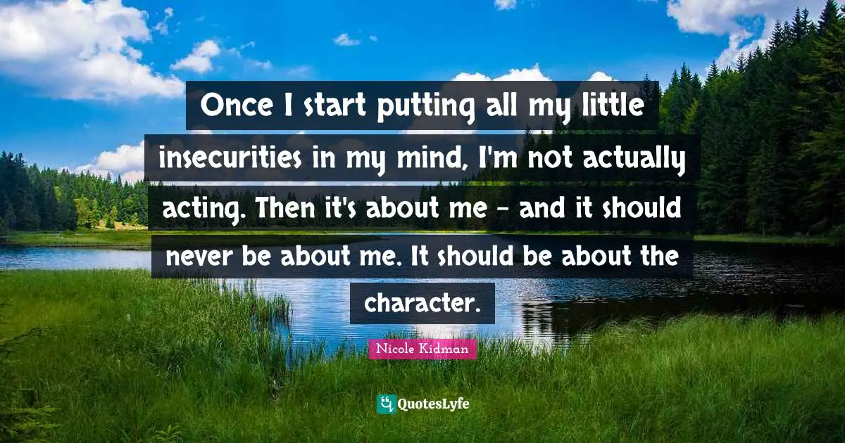 Once I start putting all my little insecurities in my mind, I'm not actually acting. Then it's about me - and it should never be about me. It should be about the character.