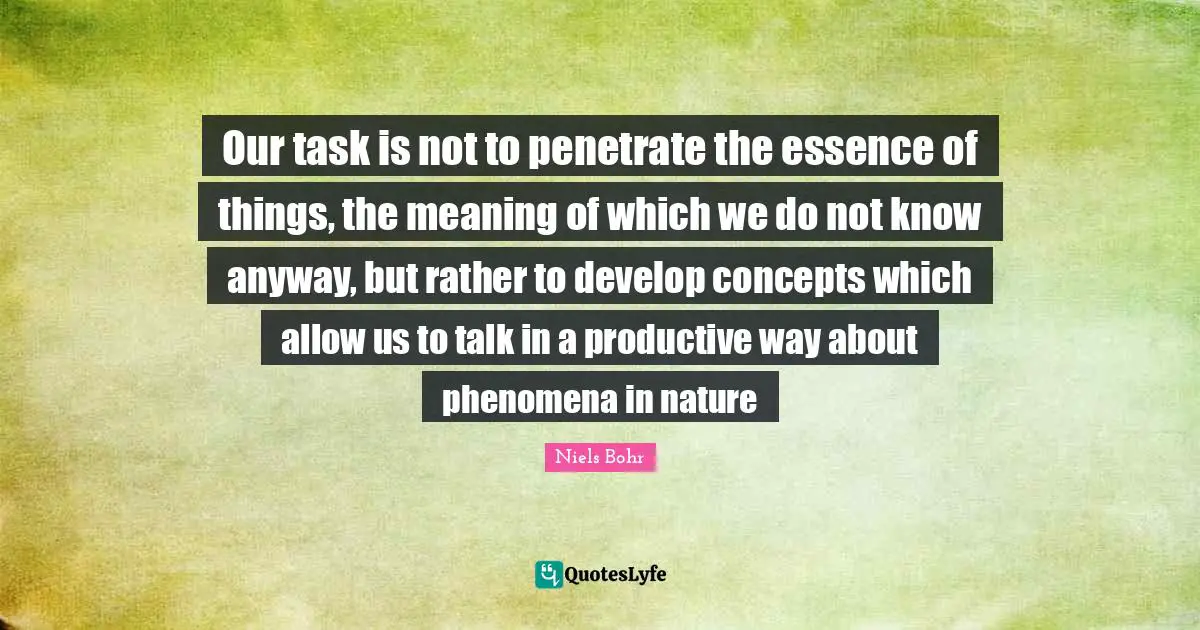 Niels Bohr Quotes: "Our task is not to penetrate the essence of things, the meaning of which we do not know anyway, but rather to develop concepts which allow us to talk in a productive way about phenomena in nature"