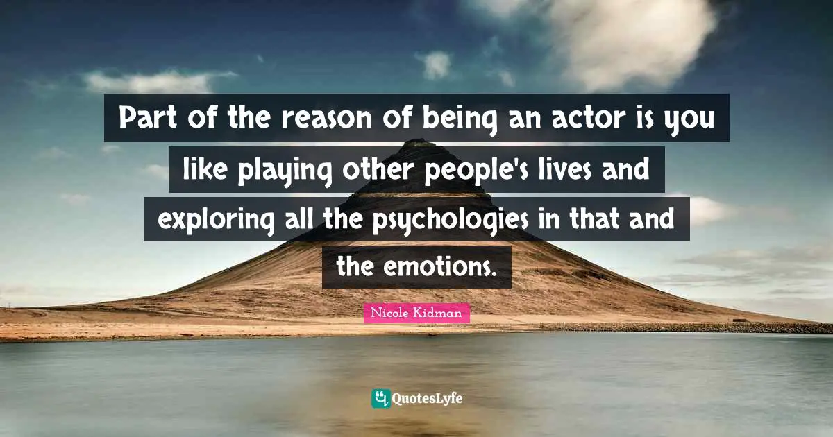 Part of the reason of being an actor is you like playing other people's lives and exploring all the psychologies in that and the emotions.