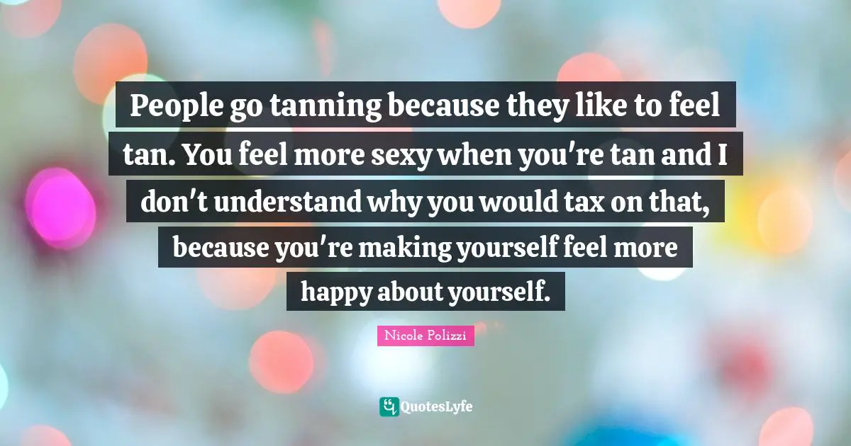 People go tanning because they like to feel tan. You feel more sexy when you're tan and I don't understand why you would tax on that, because you're making yourself feel more happy about yourself.