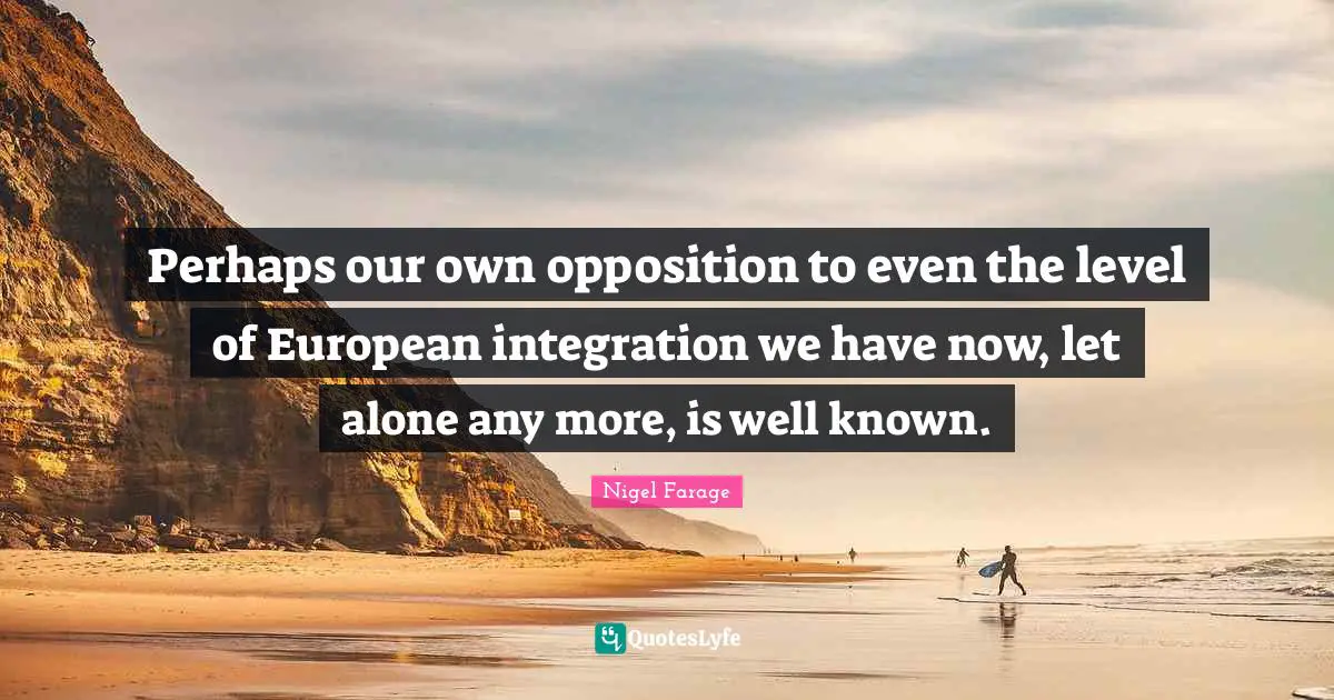 Perhaps our own opposition to even the level of European integration we have now, let alone any more, is well known.