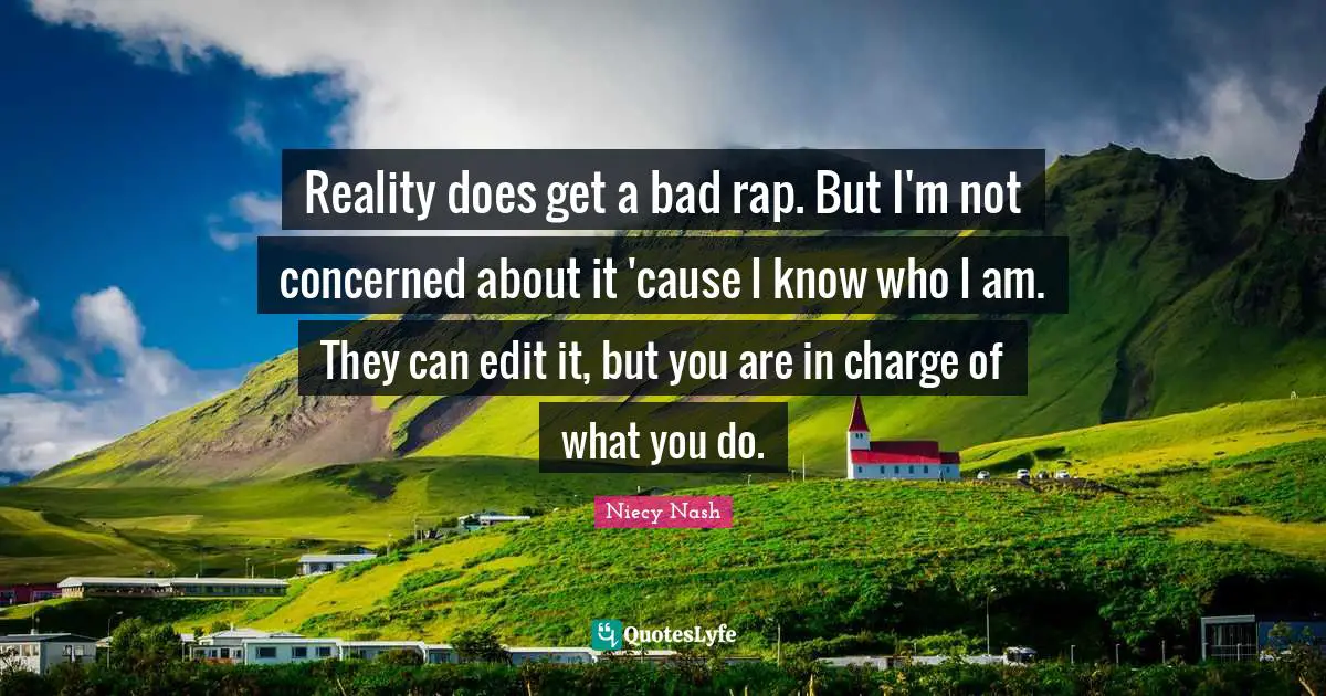 Reality does get a bad rap. But I'm not concerned about it 'cause I know who I am. They can edit it, but you are in charge of what you do.