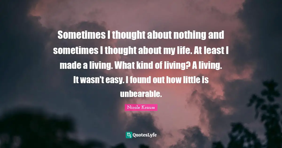 Sometimes I thought about nothing and sometimes I thought about my life. At least I made a living. What kind of living? A living. It wasn't easy. I found out how little is unbearable.