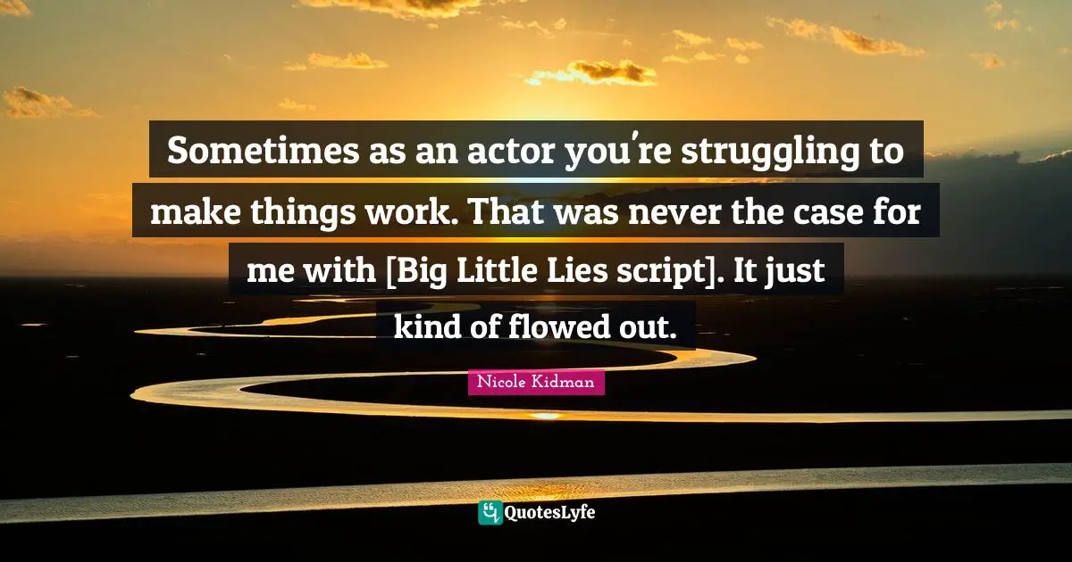 Sometimes as an actor you're struggling to make things work. That was never the case for me with [Big Little Lies script]. It just kind of flowed out.