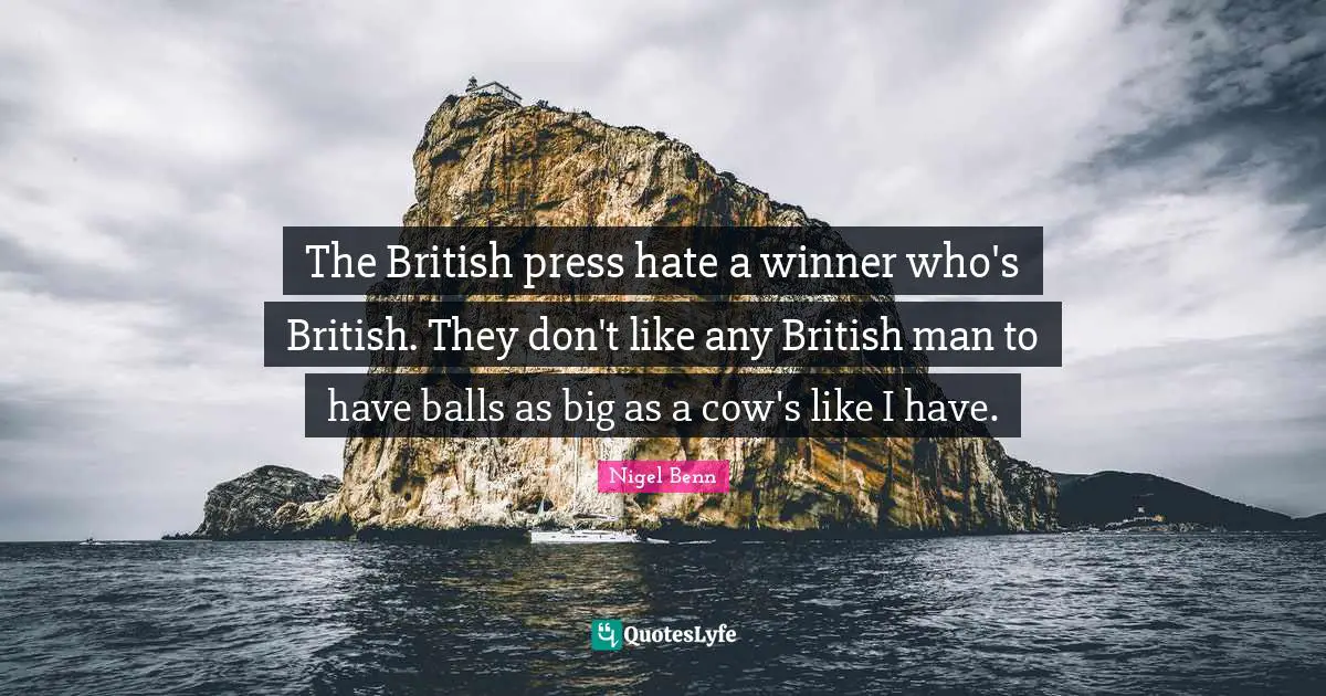 The British press hate a winner who's British. They don't like any British man to have balls as big as a cow's like I have.