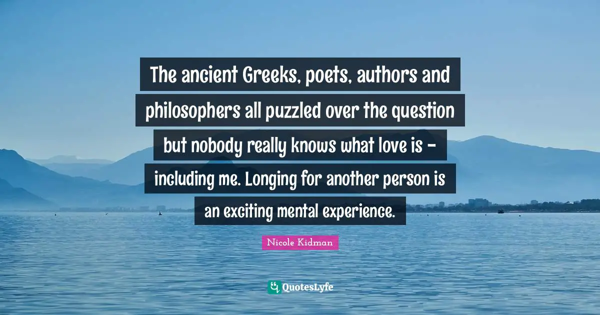The ancient Greeks, poets, authors and philosophers all puzzled over the question but nobody really knows what love is - including me. Longing for another person is an exciting mental experience.