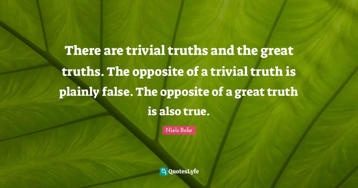 Niels Bohr Quotes: "There are trivial truths and the great truths. The opposite of a trivial truth is plainly false. The opposite of a great truth is also true."