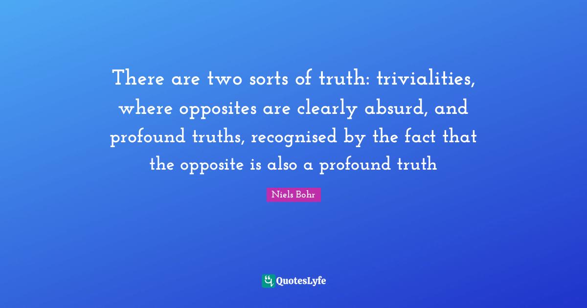 There are two sorts of truth: trivialities, where opposites are clearly absurd, and profound truths, recognised by the fact that the opposite is also a profound truth