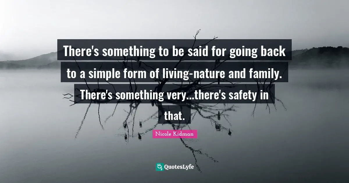 There's something to be said for going back to a simple form of living-nature and family. There's something very...there's safety in that.