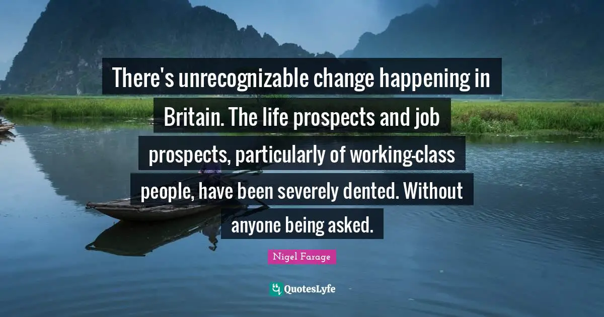 There's unrecognizable change happening in Britain. The life prospects and job prospects, particularly of working-class people, have been severely dented. Without anyone being asked.