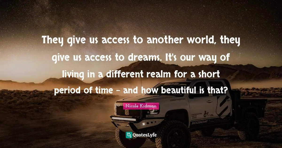 They give us access to another world, they give us access to dreams. It's our way of living in a different realm for a short period of time - and how beautiful is that?