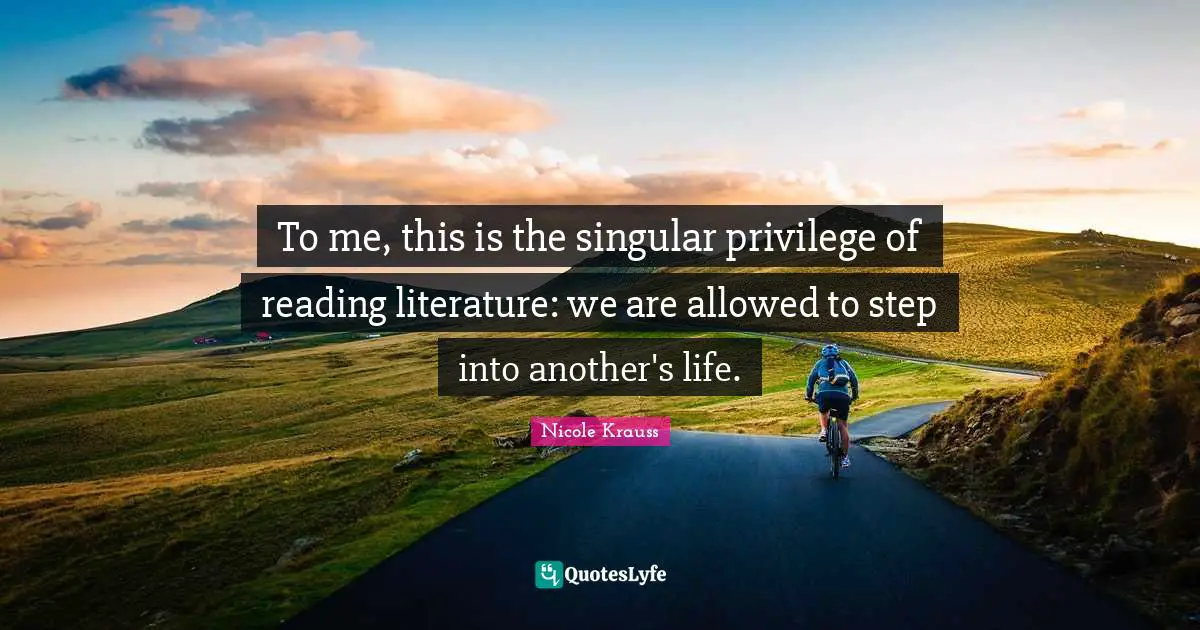 To me, this is the singular privilege of reading literature: we are allowed to step into another's life.