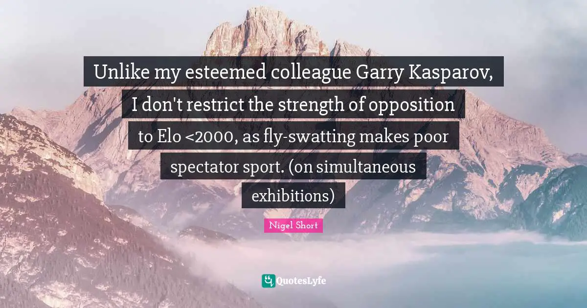 Unlike my esteemed colleague Garry Kasparov, I don't restrict the strength of opposition to Elo <2000, as fly-swatting makes poor spectator sport. (on simultaneous exhibitions)