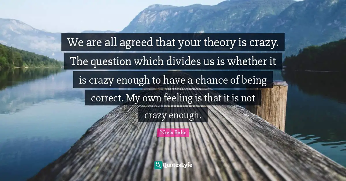 Niels Bohr Quotes: "We are all agreed that your theory is crazy. The question which divides us is whether it is crazy enough to have a chance of being correct. My own feeling is that it is not crazy enough."