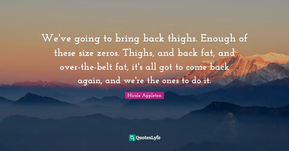 Belts Quotes: "We've going to bring back thighs. Enough of these size zeros. Thighs, and back fat, and over-the-belt fat, it's all got to come back again, and we're the ones to do it."