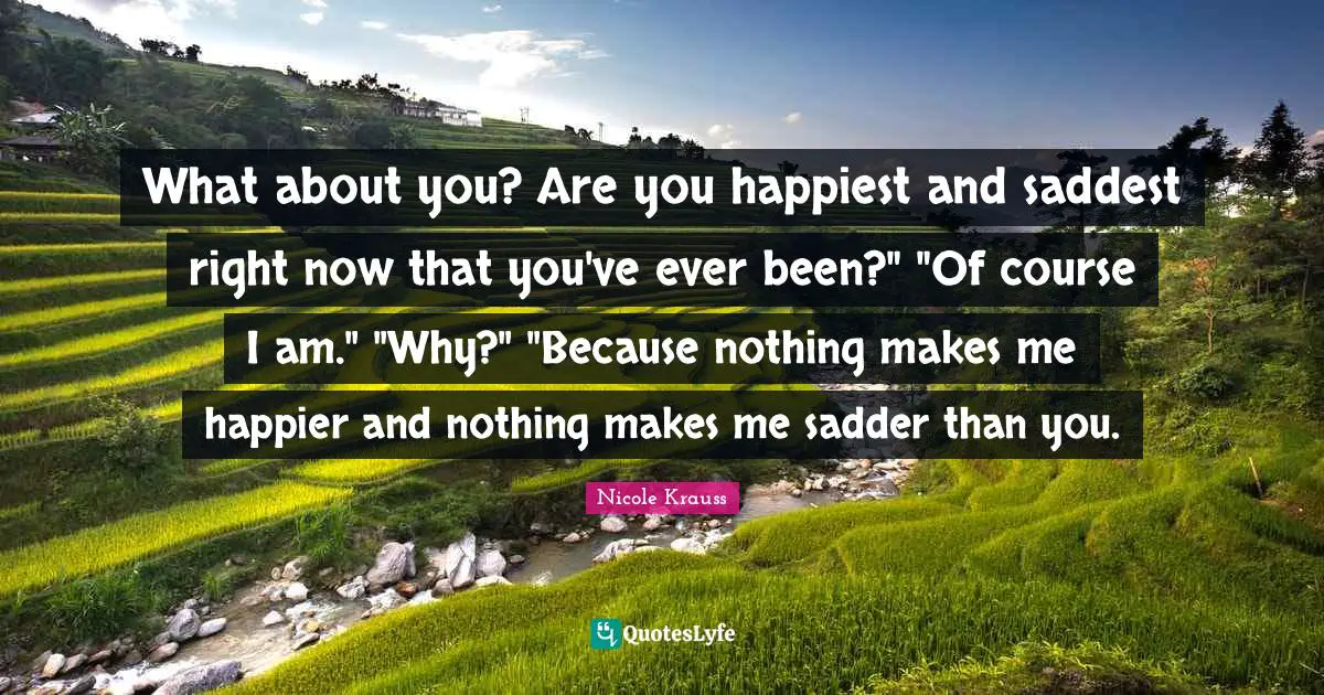 What about you? Are you happiest and saddest right now that you've ever been?" "Of course I am." "Why?" "Because nothing makes me happier and nothing makes me sadder than you.
