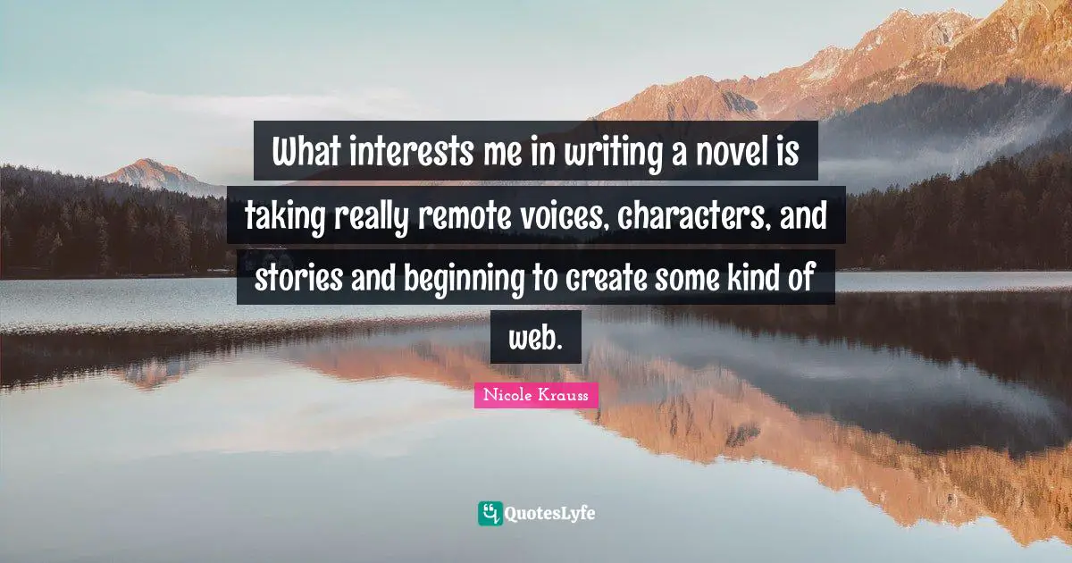 What interests me in writing a novel is taking really remote voices, characters, and stories and beginning to create some kind of web.