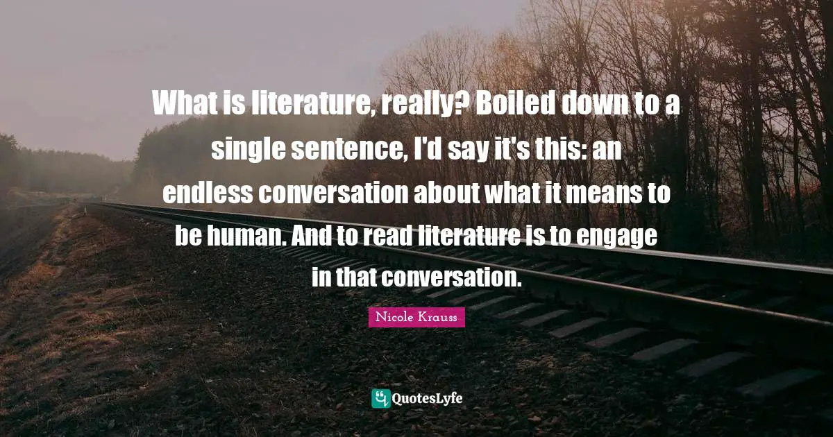 What is literature, really? Boiled down to a single sentence, I'd say it's this: an endless conversation about what it means to be human. And to read literature is to engage in that conversation.