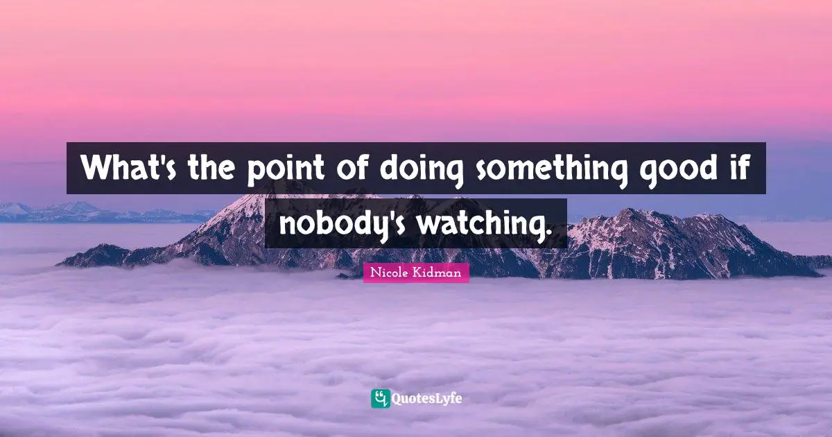What's the point of doing something good if nobody's watching.