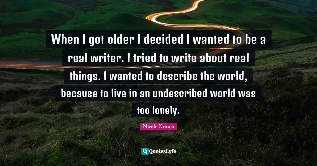 Real Things Quotes: "When I got older I decided I wanted to be a real writer. I tried to write about real things. I wanted to describe the world, because to live in an undescribed world was too lonely."
