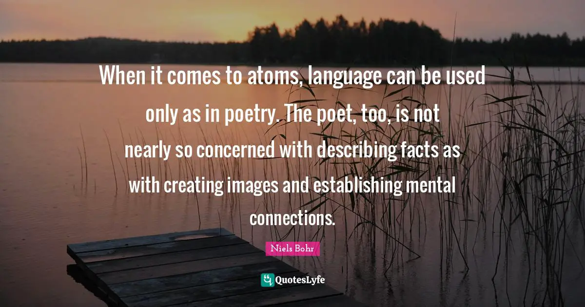 Atoms Quotes: "When it comes to atoms, language can be used only as in poetry. The poet, too, is not nearly so concerned with describing facts as with creating images and establishing mental connections."