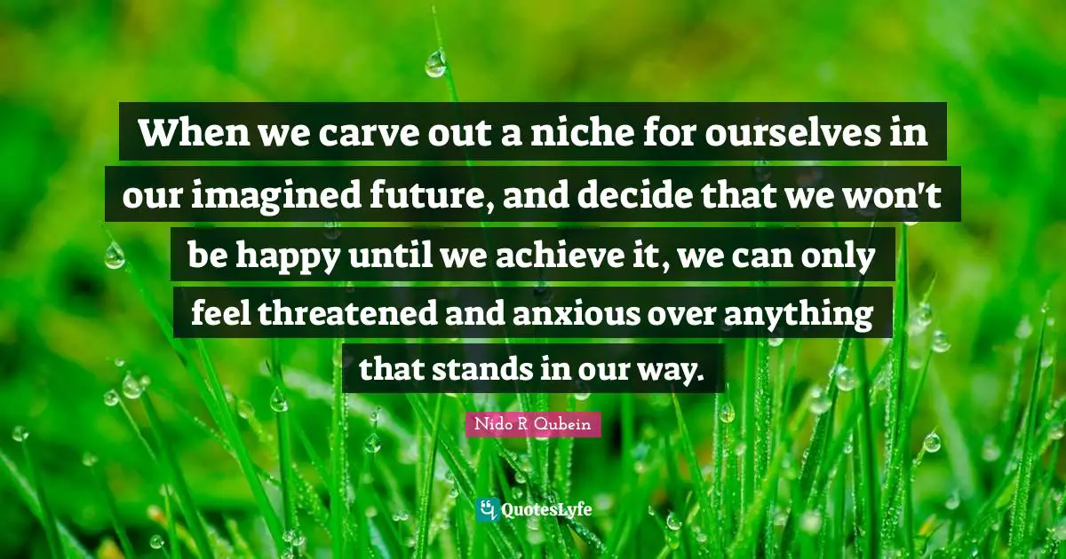 Nido R. Qubein Quotes: "When we carve out a niche for ourselves in our imagined future, and decide that we won't be happy until we achieve it, we can only feel threatened and anxious over anything that stands in our way."