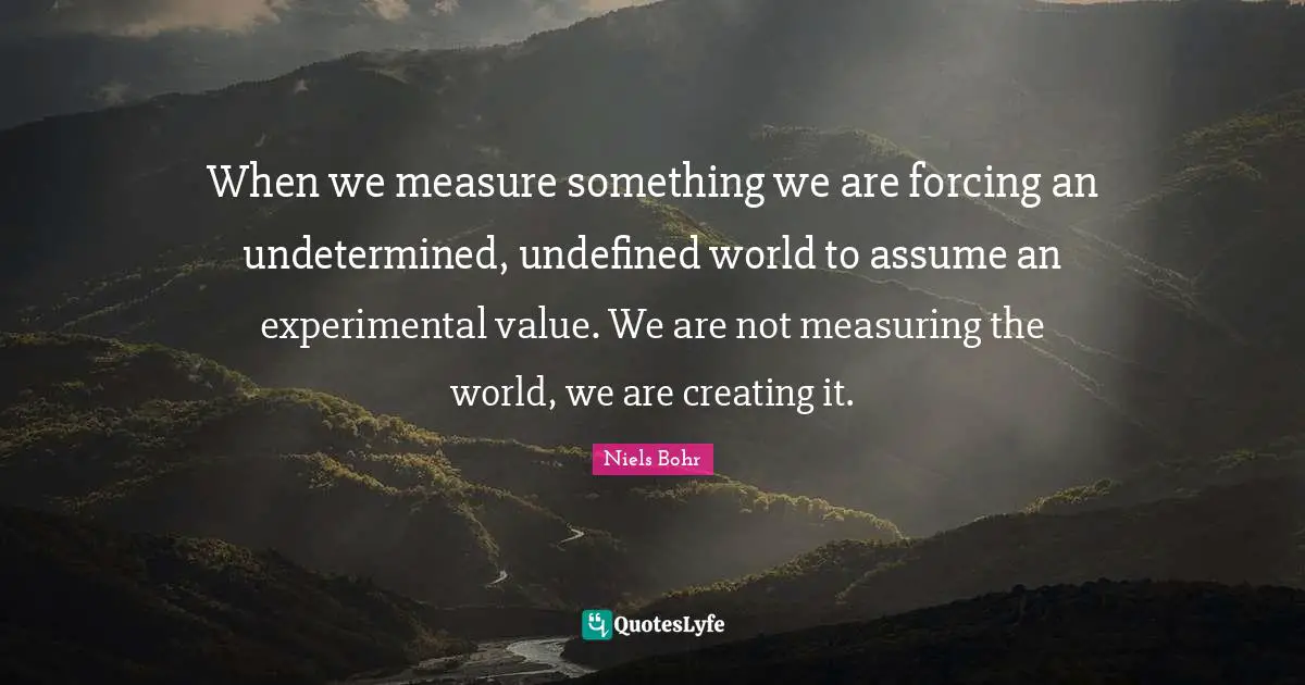 Niels Bohr Quotes: "When we measure something we are forcing an undetermined, undefined world to assume an experimental value. We are not measuring the world, we are creating it."