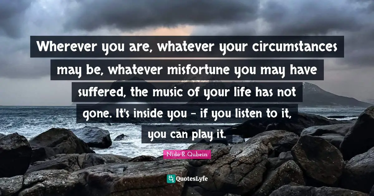 Nido R. Qubein Quotes: "Wherever you are, whatever your circumstances may be, whatever misfortune you may have suffered, the music of your life has not gone. It's inside you - if you listen to it, you can play it."