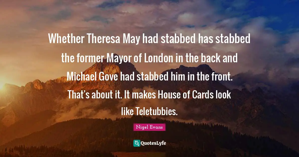 Whether Theresa May had stabbed has stabbed the former Mayor of London in the back and Michael Gove had stabbed him in the front. That's about it. It makes House of Cards look like Teletubbies.