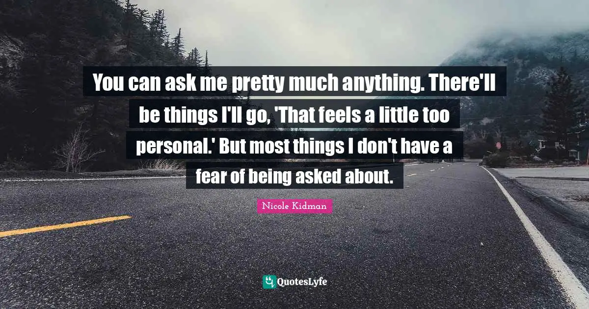 You can ask me pretty much anything. There'll be things I'll go, 'That feels a little too personal.' But most things I don't have a fear of being asked about.