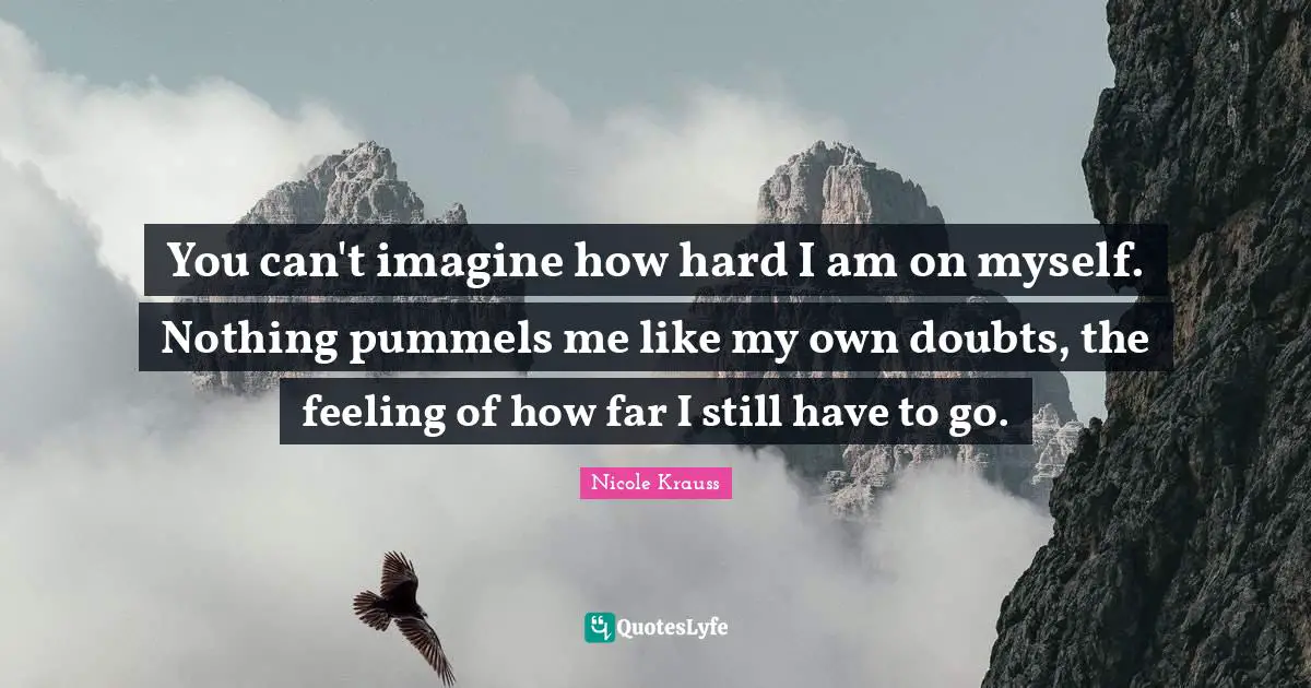 You can't imagine how hard I am on myself. Nothing pummels me like my own doubts, the feeling of how far I still have to go.