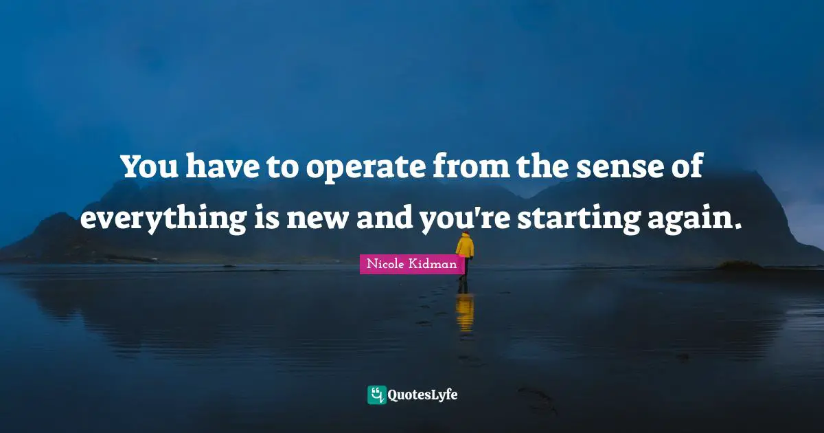 You have to operate from the sense of everything is new and you're starting again.