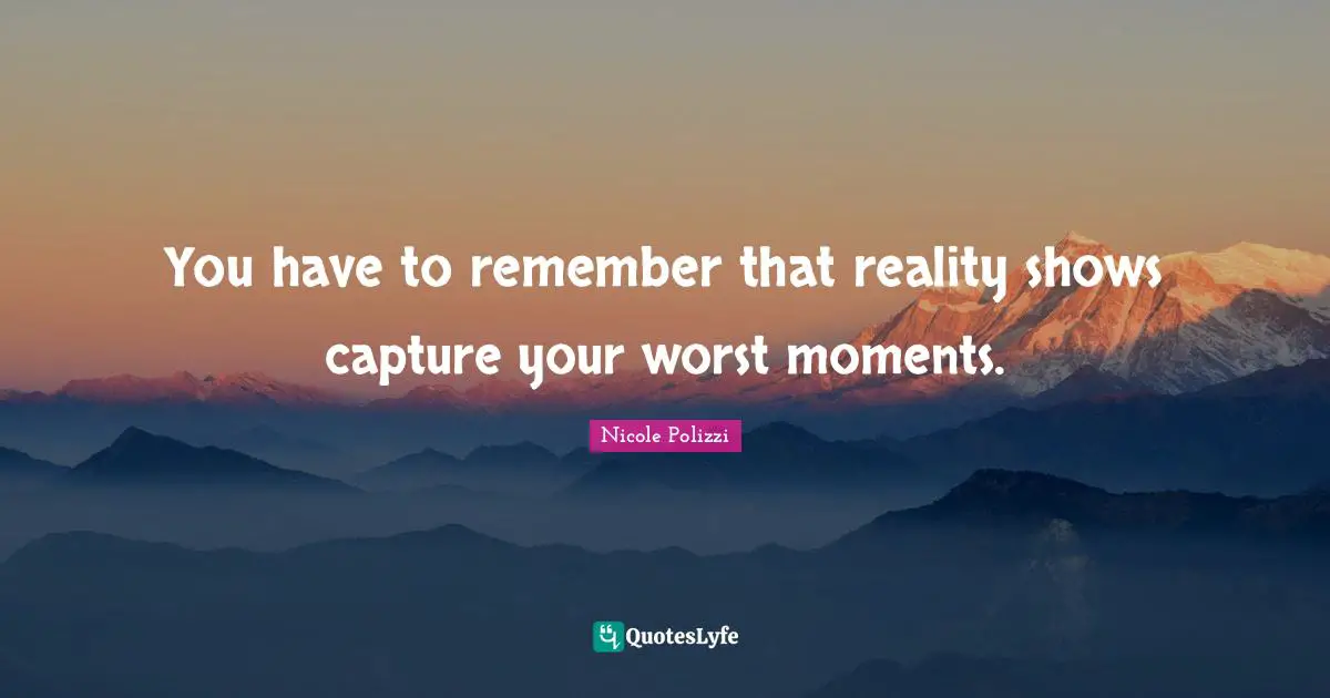 You have to remember that reality shows capture your worst moments.