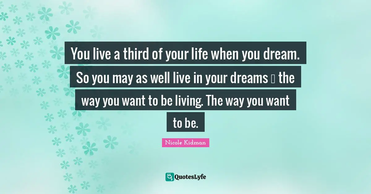 You live a third of your life when you dream. So you may as well live in your dreams  the way you want to be living. The way you want to be.