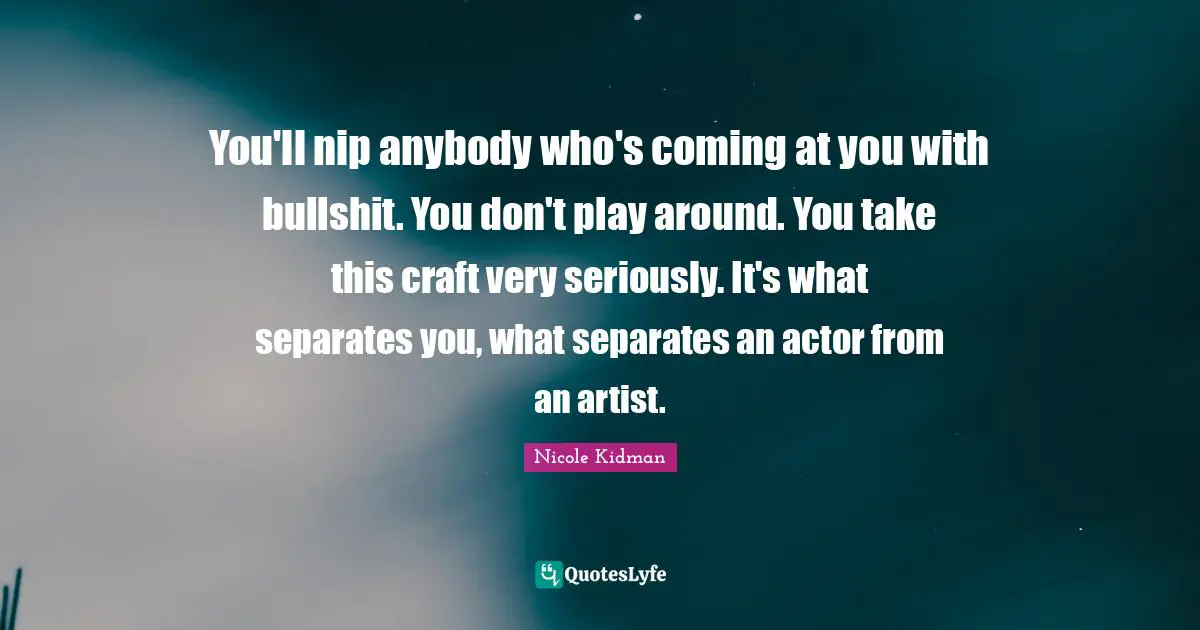 You'll nip anybody who's coming at you with bullshit. You don't play around. You take this craft very seriously. It's what separates you, what separates an actor from an artist.