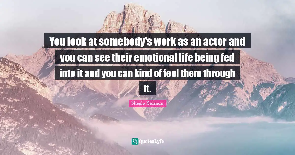 You look at somebody's work as an actor and you can see their emotional life being fed into it and you can kind of feel them through it.