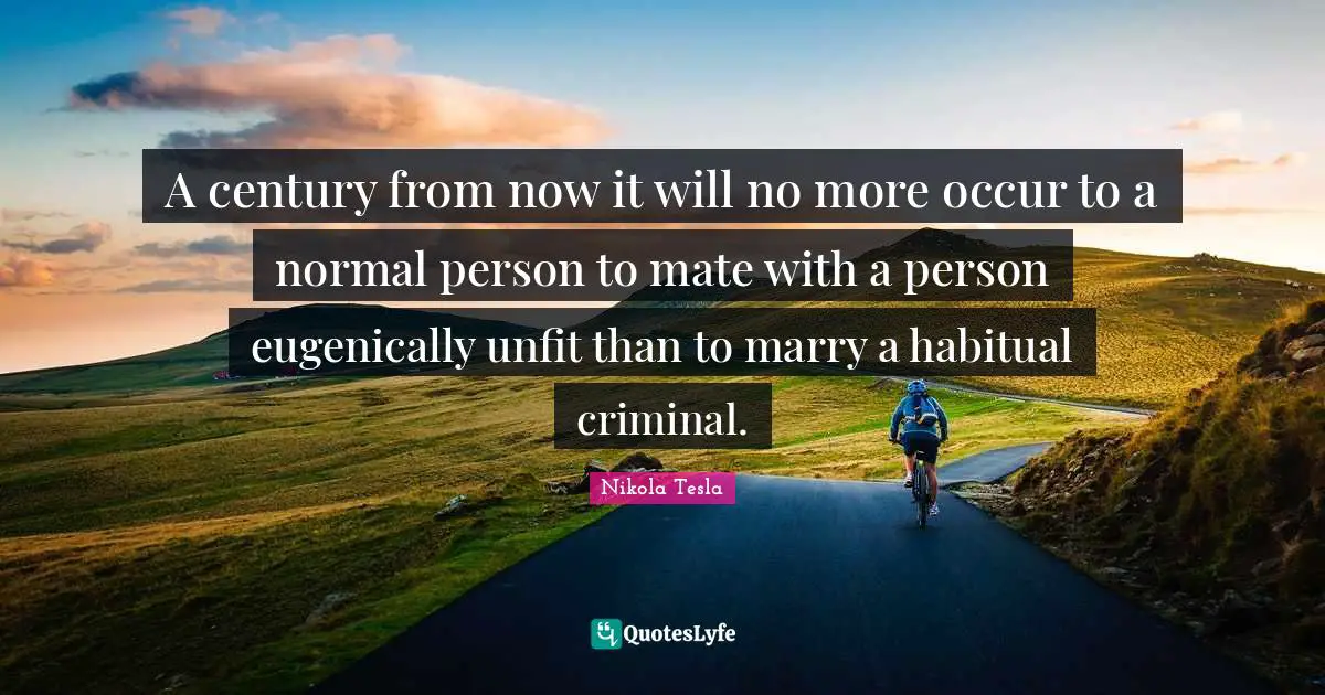 A century from now it will no more occur to a normal person to mate with a person eugenically unfit than to marry a habitual criminal.