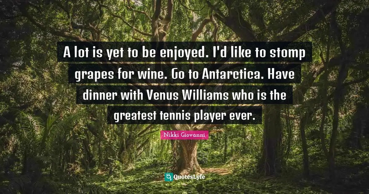A lot is yet to be enjoyed. I'd like to stomp grapes for wine. Go to Antarctica. Have dinner with Venus Williams who is the greatest tennis player ever.