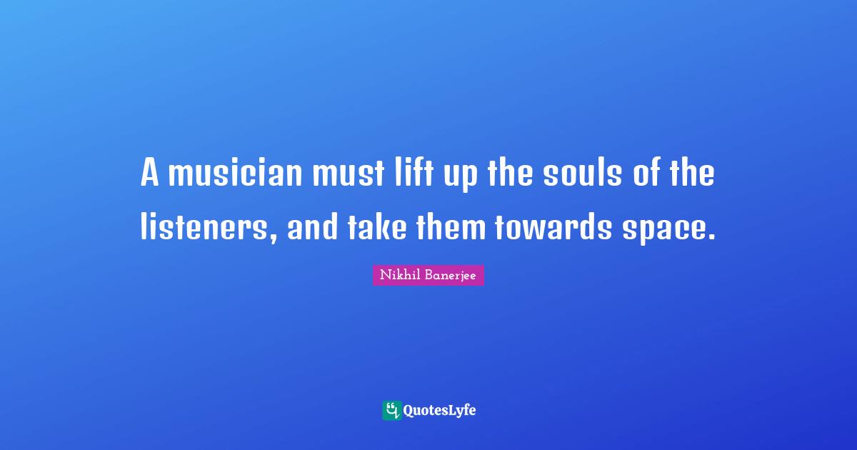 A musician must lift up the souls of the listeners, and take them towards space.