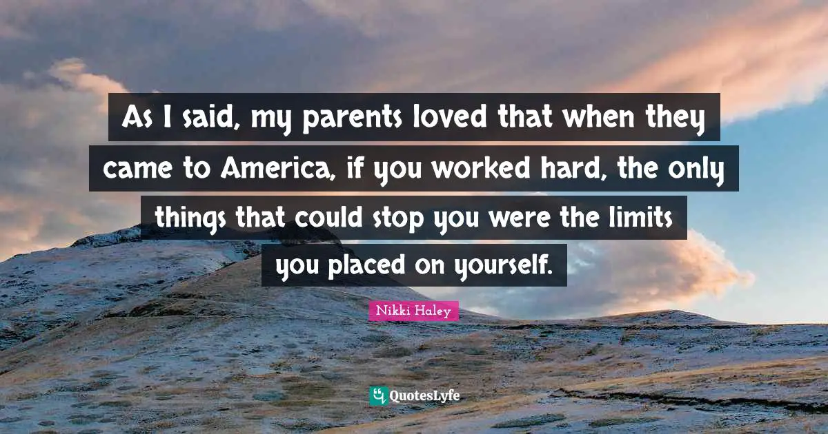 As I said, my parents loved that when they came to America, if you worked hard, the only things that could stop you were the limits you placed on yourself.