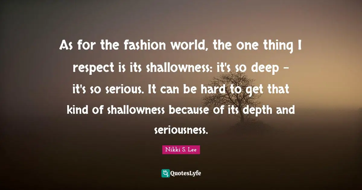 As for the fashion world, the one thing I respect is its shallowness: it's so deep - it's so serious. It can be hard to get that kind of shallowness because of its depth and seriousness.