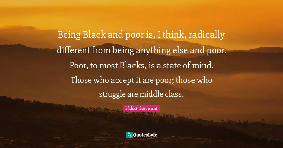 Being Black and poor is, I think, radically different from being anything else and poor. Poor, to most Blacks, is a state of mind. Those who accept it are poor; those who struggle are middle class.