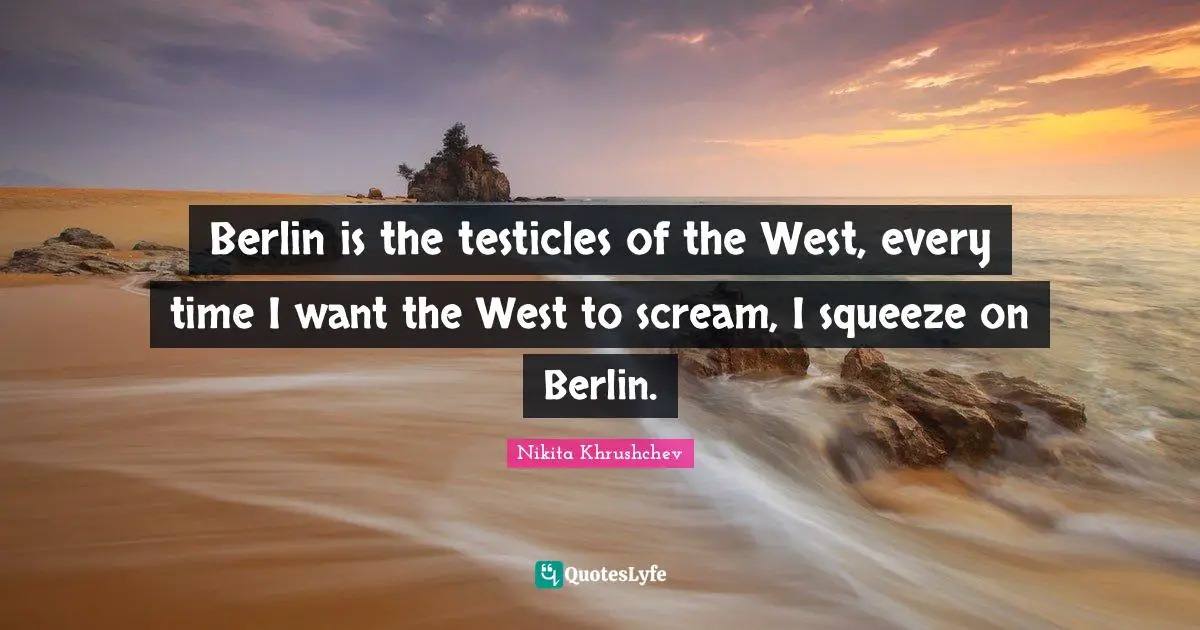 Berlin is the testicles of the West, every time I want the West to scream, I squeeze on Berlin.